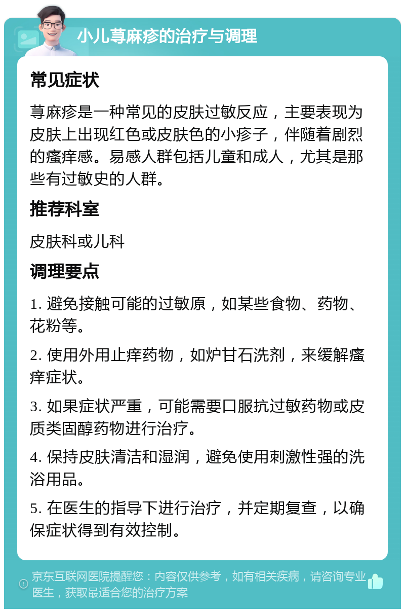 小儿荨麻疹的治疗与调理 常见症状 荨麻疹是一种常见的皮肤过敏反应，主要表现为皮肤上出现红色或皮肤色的小疹子，伴随着剧烈的瘙痒感。易感人群包括儿童和成人，尤其是那些有过敏史的人群。 推荐科室 皮肤科或儿科 调理要点 1. 避免接触可能的过敏原，如某些食物、药物、花粉等。 2. 使用外用止痒药物，如炉甘石洗剂，来缓解瘙痒症状。 3. 如果症状严重，可能需要口服抗过敏药物或皮质类固醇药物进行治疗。 4. 保持皮肤清洁和湿润，避免使用刺激性强的洗浴用品。 5. 在医生的指导下进行治疗，并定期复查，以确保症状得到有效控制。