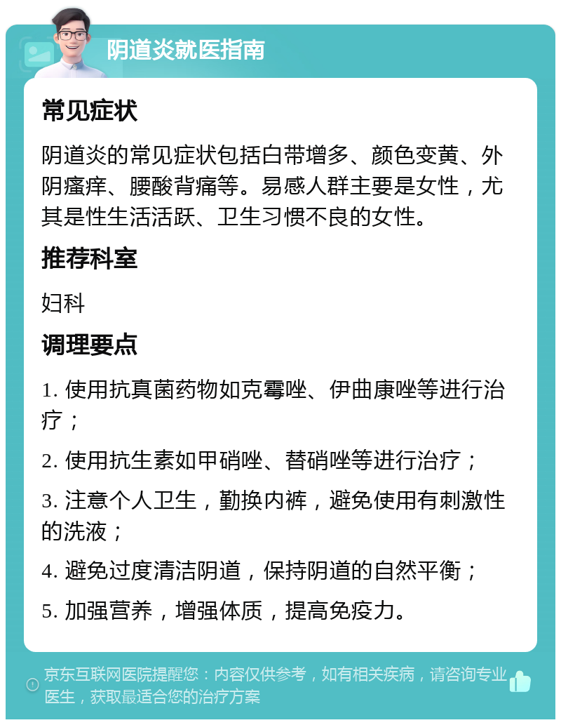 阴道炎就医指南 常见症状 阴道炎的常见症状包括白带增多、颜色变黄、外阴瘙痒、腰酸背痛等。易感人群主要是女性，尤其是性生活活跃、卫生习惯不良的女性。 推荐科室 妇科 调理要点 1. 使用抗真菌药物如克霉唑、伊曲康唑等进行治疗； 2. 使用抗生素如甲硝唑、替硝唑等进行治疗； 3. 注意个人卫生，勤换内裤，避免使用有刺激性的洗液； 4. 避免过度清洁阴道，保持阴道的自然平衡； 5. 加强营养，增强体质，提高免疫力。