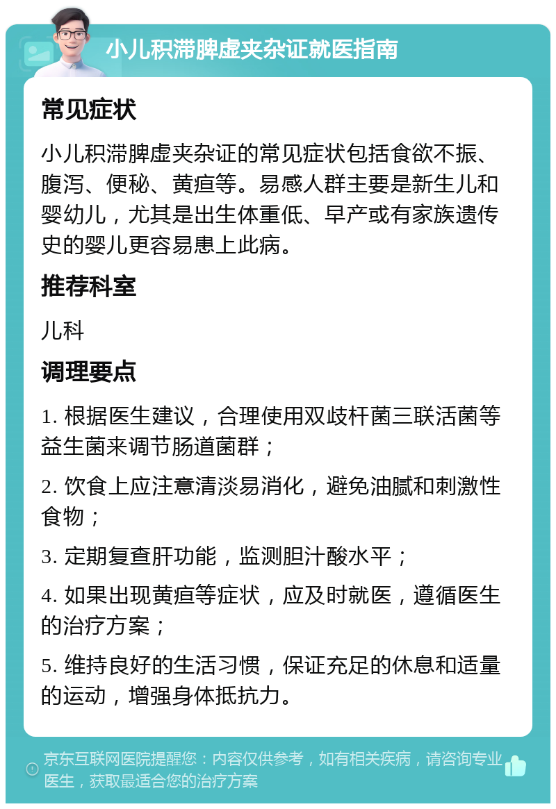 小儿积滞脾虚夹杂证就医指南 常见症状 小儿积滞脾虚夹杂证的常见症状包括食欲不振、腹泻、便秘、黄疸等。易感人群主要是新生儿和婴幼儿，尤其是出生体重低、早产或有家族遗传史的婴儿更容易患上此病。 推荐科室 儿科 调理要点 1. 根据医生建议，合理使用双歧杆菌三联活菌等益生菌来调节肠道菌群； 2. 饮食上应注意清淡易消化，避免油腻和刺激性食物； 3. 定期复查肝功能，监测胆汁酸水平； 4. 如果出现黄疸等症状，应及时就医，遵循医生的治疗方案； 5. 维持良好的生活习惯，保证充足的休息和适量的运动，增强身体抵抗力。