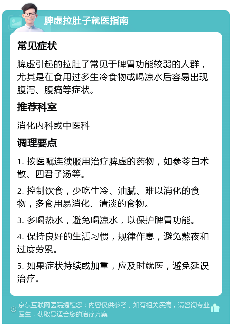 脾虚拉肚子就医指南 常见症状 脾虚引起的拉肚子常见于脾胃功能较弱的人群，尤其是在食用过多生冷食物或喝凉水后容易出现腹泻、腹痛等症状。 推荐科室 消化内科或中医科 调理要点 1. 按医嘱连续服用治疗脾虚的药物，如参苓白术散、四君子汤等。 2. 控制饮食，少吃生冷、油腻、难以消化的食物，多食用易消化、清淡的食物。 3. 多喝热水，避免喝凉水，以保护脾胃功能。 4. 保持良好的生活习惯，规律作息，避免熬夜和过度劳累。 5. 如果症状持续或加重，应及时就医，避免延误治疗。