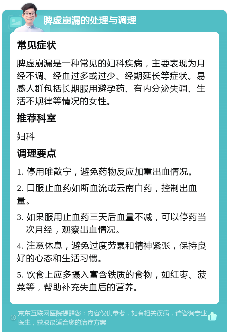 脾虚崩漏的处理与调理 常见症状 脾虚崩漏是一种常见的妇科疾病，主要表现为月经不调、经血过多或过少、经期延长等症状。易感人群包括长期服用避孕药、有内分泌失调、生活不规律等情况的女性。 推荐科室 妇科 调理要点 1. 停用唯散宁，避免药物反应加重出血情况。 2. 口服止血药如断血流或云南白药，控制出血量。 3. 如果服用止血药三天后血量不减，可以停药当一次月经，观察出血情况。 4. 注意休息，避免过度劳累和精神紧张，保持良好的心态和生活习惯。 5. 饮食上应多摄入富含铁质的食物，如红枣、菠菜等，帮助补充失血后的营养。