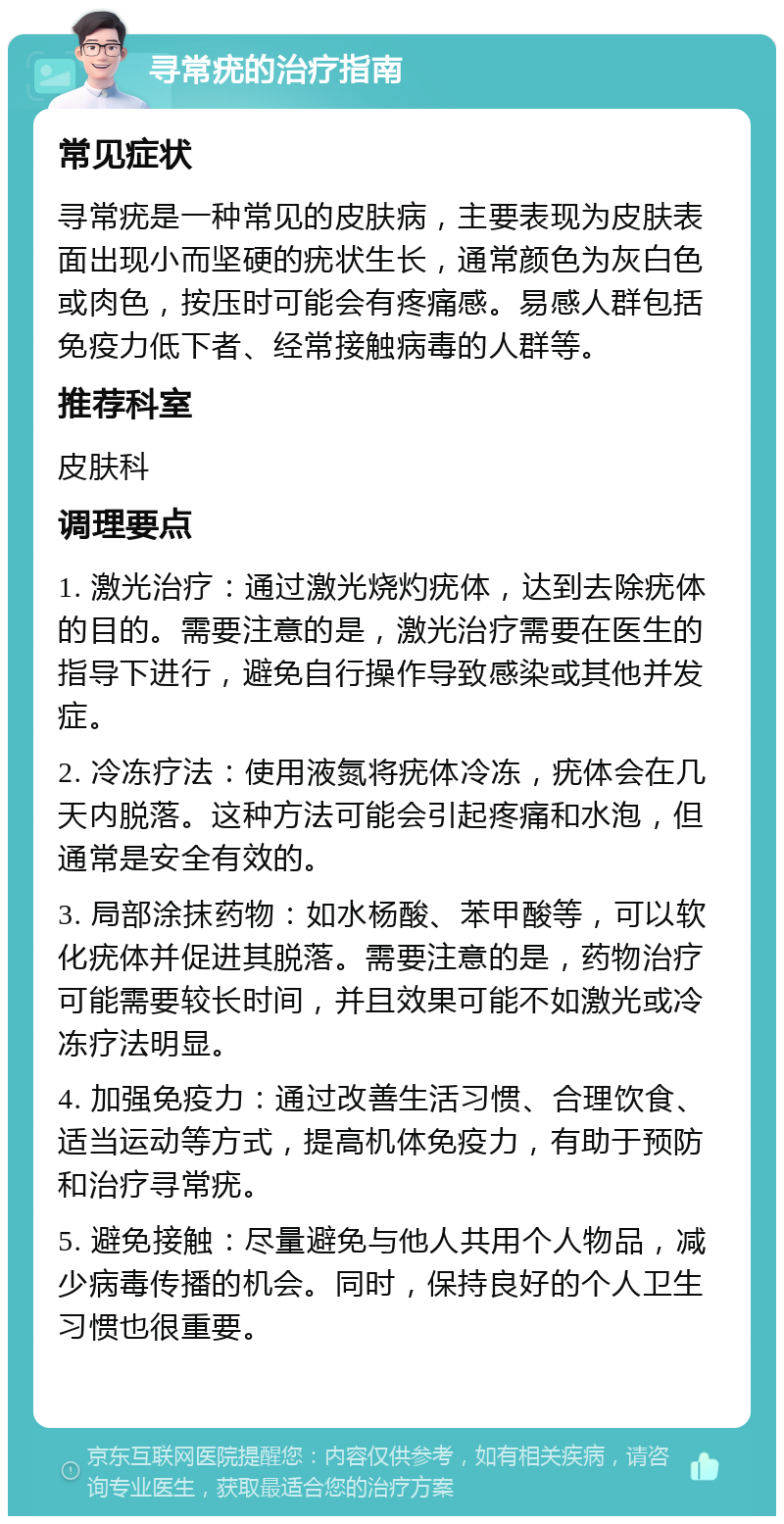 寻常疣的治疗指南 常见症状 寻常疣是一种常见的皮肤病，主要表现为皮肤表面出现小而坚硬的疣状生长，通常颜色为灰白色或肉色，按压时可能会有疼痛感。易感人群包括免疫力低下者、经常接触病毒的人群等。 推荐科室 皮肤科 调理要点 1. 激光治疗：通过激光烧灼疣体，达到去除疣体的目的。需要注意的是，激光治疗需要在医生的指导下进行，避免自行操作导致感染或其他并发症。 2. 冷冻疗法：使用液氮将疣体冷冻，疣体会在几天内脱落。这种方法可能会引起疼痛和水泡，但通常是安全有效的。 3. 局部涂抹药物：如水杨酸、苯甲酸等，可以软化疣体并促进其脱落。需要注意的是，药物治疗可能需要较长时间，并且效果可能不如激光或冷冻疗法明显。 4. 加强免疫力：通过改善生活习惯、合理饮食、适当运动等方式，提高机体免疫力，有助于预防和治疗寻常疣。 5. 避免接触：尽量避免与他人共用个人物品，减少病毒传播的机会。同时，保持良好的个人卫生习惯也很重要。