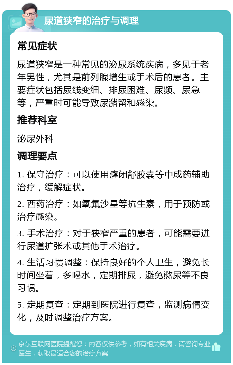 尿道狭窄的治疗与调理 常见症状 尿道狭窄是一种常见的泌尿系统疾病，多见于老年男性，尤其是前列腺增生或手术后的患者。主要症状包括尿线变细、排尿困难、尿频、尿急等，严重时可能导致尿潴留和感染。 推荐科室 泌尿外科 调理要点 1. 保守治疗：可以使用癃闭舒胶囊等中成药辅助治疗，缓解症状。 2. 西药治疗：如氧氟沙星等抗生素，用于预防或治疗感染。 3. 手术治疗：对于狭窄严重的患者，可能需要进行尿道扩张术或其他手术治疗。 4. 生活习惯调整：保持良好的个人卫生，避免长时间坐着，多喝水，定期排尿，避免憋尿等不良习惯。 5. 定期复查：定期到医院进行复查，监测病情变化，及时调整治疗方案。