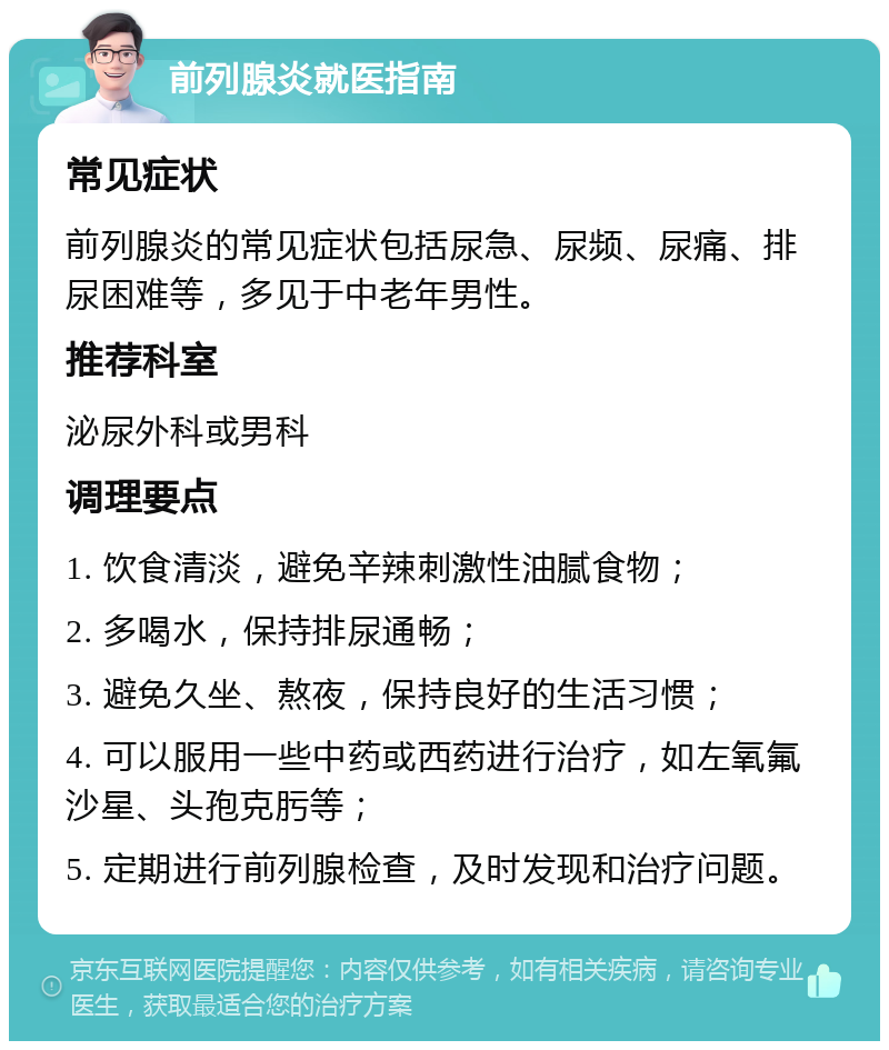 前列腺炎就医指南 常见症状 前列腺炎的常见症状包括尿急、尿频、尿痛、排尿困难等，多见于中老年男性。 推荐科室 泌尿外科或男科 调理要点 1. 饮食清淡，避免辛辣刺激性油腻食物； 2. 多喝水，保持排尿通畅； 3. 避免久坐、熬夜，保持良好的生活习惯； 4. 可以服用一些中药或西药进行治疗，如左氧氟沙星、头孢克肟等； 5. 定期进行前列腺检查，及时发现和治疗问题。