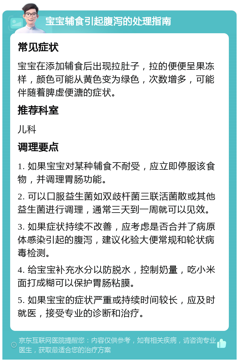 宝宝辅食引起腹泻的处理指南 常见症状 宝宝在添加辅食后出现拉肚子，拉的便便呈果冻样，颜色可能从黄色变为绿色，次数增多，可能伴随着脾虚便溏的症状。 推荐科室 儿科 调理要点 1. 如果宝宝对某种辅食不耐受，应立即停服该食物，并调理胃肠功能。 2. 可以口服益生菌如双歧杆菌三联活菌散或其他益生菌进行调理，通常三天到一周就可以见效。 3. 如果症状持续不改善，应考虑是否合并了病原体感染引起的腹泻，建议化验大便常规和轮状病毒检测。 4. 给宝宝补充水分以防脱水，控制奶量，吃小米面打成糊可以保护胃肠粘膜。 5. 如果宝宝的症状严重或持续时间较长，应及时就医，接受专业的诊断和治疗。