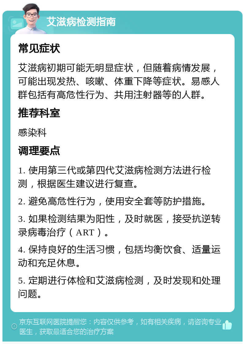 艾滋病检测指南 常见症状 艾滋病初期可能无明显症状，但随着病情发展，可能出现发热、咳嗽、体重下降等症状。易感人群包括有高危性行为、共用注射器等的人群。 推荐科室 感染科 调理要点 1. 使用第三代或第四代艾滋病检测方法进行检测，根据医生建议进行复查。 2. 避免高危性行为，使用安全套等防护措施。 3. 如果检测结果为阳性，及时就医，接受抗逆转录病毒治疗（ART）。 4. 保持良好的生活习惯，包括均衡饮食、适量运动和充足休息。 5. 定期进行体检和艾滋病检测，及时发现和处理问题。