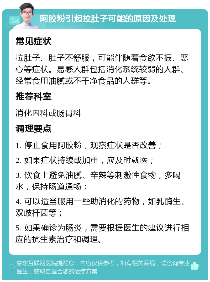 阿胶粉引起拉肚子可能的原因及处理 常见症状 拉肚子、肚子不舒服，可能伴随着食欲不振、恶心等症状。易感人群包括消化系统较弱的人群、经常食用油腻或不干净食品的人群等。 推荐科室 消化内科或肠胃科 调理要点 1. 停止食用阿胶粉，观察症状是否改善； 2. 如果症状持续或加重，应及时就医； 3. 饮食上避免油腻、辛辣等刺激性食物，多喝水，保持肠道通畅； 4. 可以适当服用一些助消化的药物，如乳酶生、双歧杆菌等； 5. 如果确诊为肠炎，需要根据医生的建议进行相应的抗生素治疗和调理。