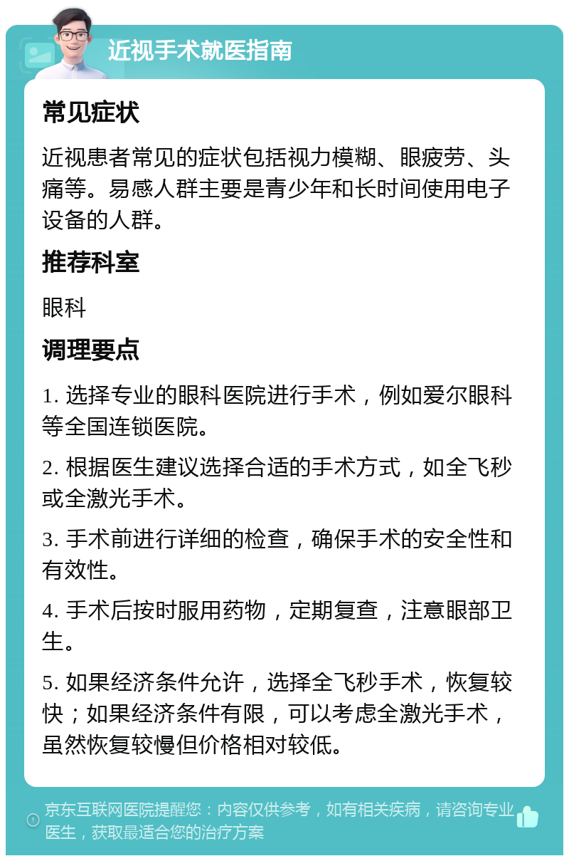 近视手术就医指南 常见症状 近视患者常见的症状包括视力模糊、眼疲劳、头痛等。易感人群主要是青少年和长时间使用电子设备的人群。 推荐科室 眼科 调理要点 1. 选择专业的眼科医院进行手术，例如爱尔眼科等全国连锁医院。 2. 根据医生建议选择合适的手术方式，如全飞秒或全激光手术。 3. 手术前进行详细的检查，确保手术的安全性和有效性。 4. 手术后按时服用药物，定期复查，注意眼部卫生。 5. 如果经济条件允许，选择全飞秒手术，恢复较快；如果经济条件有限，可以考虑全激光手术，虽然恢复较慢但价格相对较低。