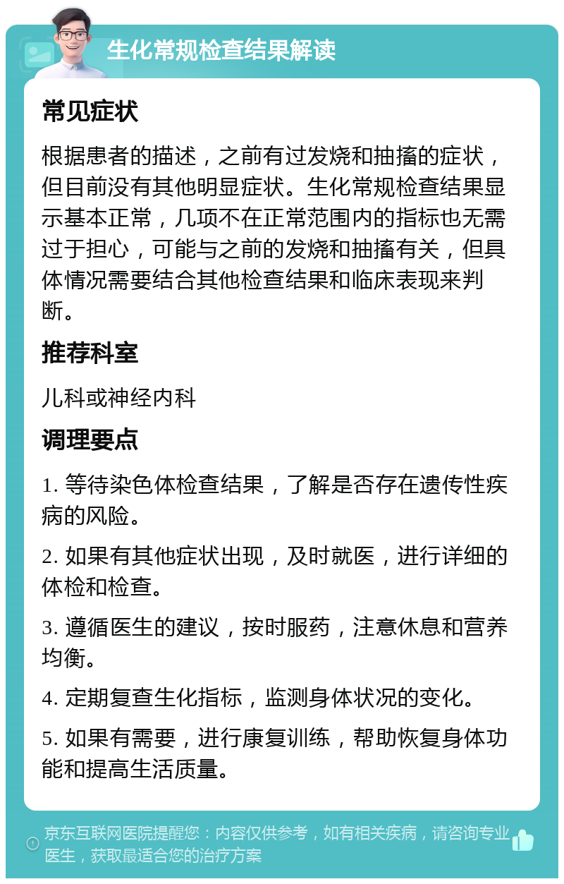 生化常规检查结果解读 常见症状 根据患者的描述，之前有过发烧和抽搐的症状，但目前没有其他明显症状。生化常规检查结果显示基本正常，几项不在正常范围内的指标也无需过于担心，可能与之前的发烧和抽搐有关，但具体情况需要结合其他检查结果和临床表现来判断。 推荐科室 儿科或神经内科 调理要点 1. 等待染色体检查结果，了解是否存在遗传性疾病的风险。 2. 如果有其他症状出现，及时就医，进行详细的体检和检查。 3. 遵循医生的建议，按时服药，注意休息和营养均衡。 4. 定期复查生化指标，监测身体状况的变化。 5. 如果有需要，进行康复训练，帮助恢复身体功能和提高生活质量。