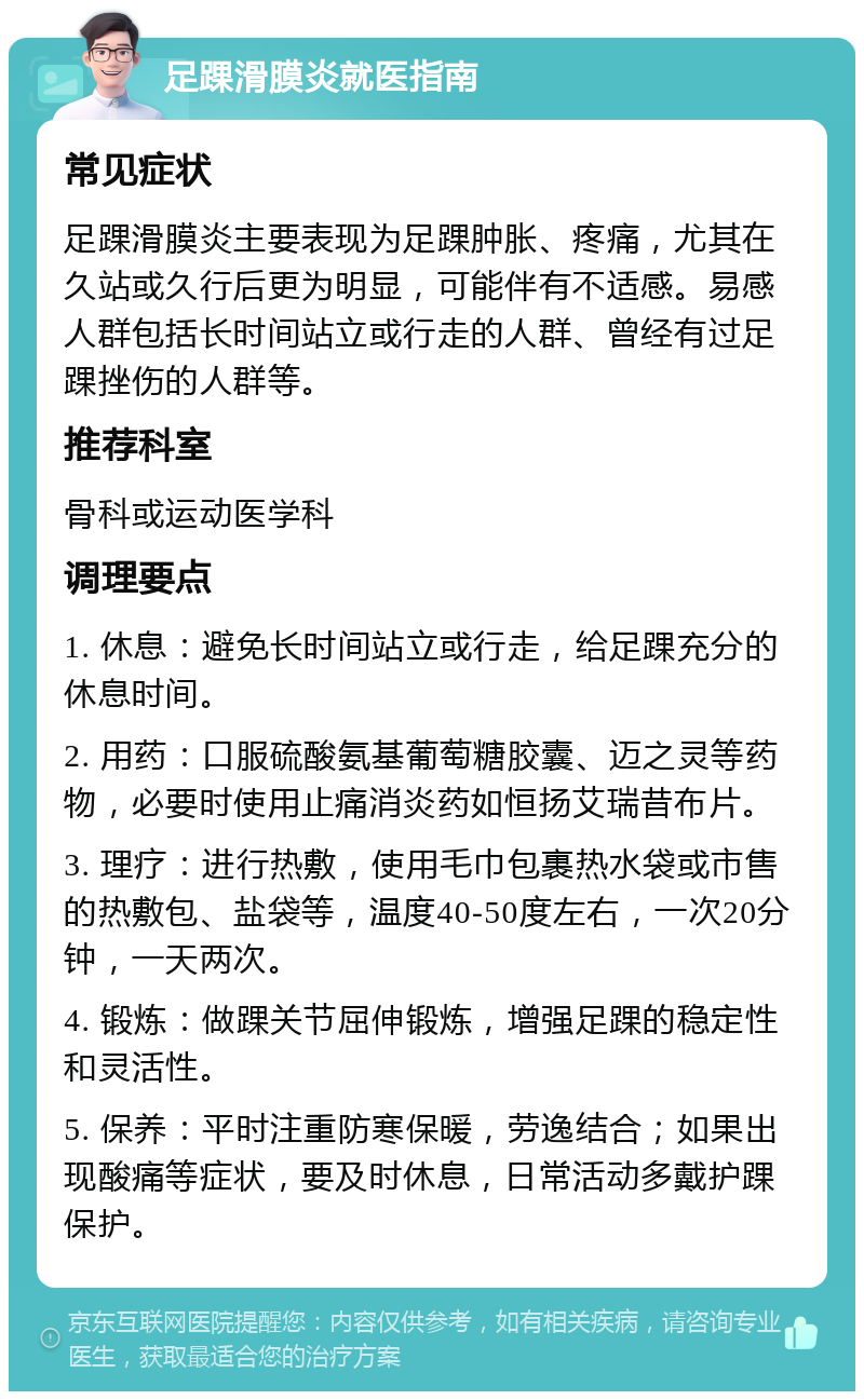 足踝滑膜炎就医指南 常见症状 足踝滑膜炎主要表现为足踝肿胀、疼痛，尤其在久站或久行后更为明显，可能伴有不适感。易感人群包括长时间站立或行走的人群、曾经有过足踝挫伤的人群等。 推荐科室 骨科或运动医学科 调理要点 1. 休息：避免长时间站立或行走，给足踝充分的休息时间。 2. 用药：口服硫酸氨基葡萄糖胶囊、迈之灵等药物，必要时使用止痛消炎药如恒扬艾瑞昔布片。 3. 理疗：进行热敷，使用毛巾包裹热水袋或市售的热敷包、盐袋等，温度40-50度左右，一次20分钟，一天两次。 4. 锻炼：做踝关节屈伸锻炼，增强足踝的稳定性和灵活性。 5. 保养：平时注重防寒保暖，劳逸结合；如果出现酸痛等症状，要及时休息，日常活动多戴护踝保护。