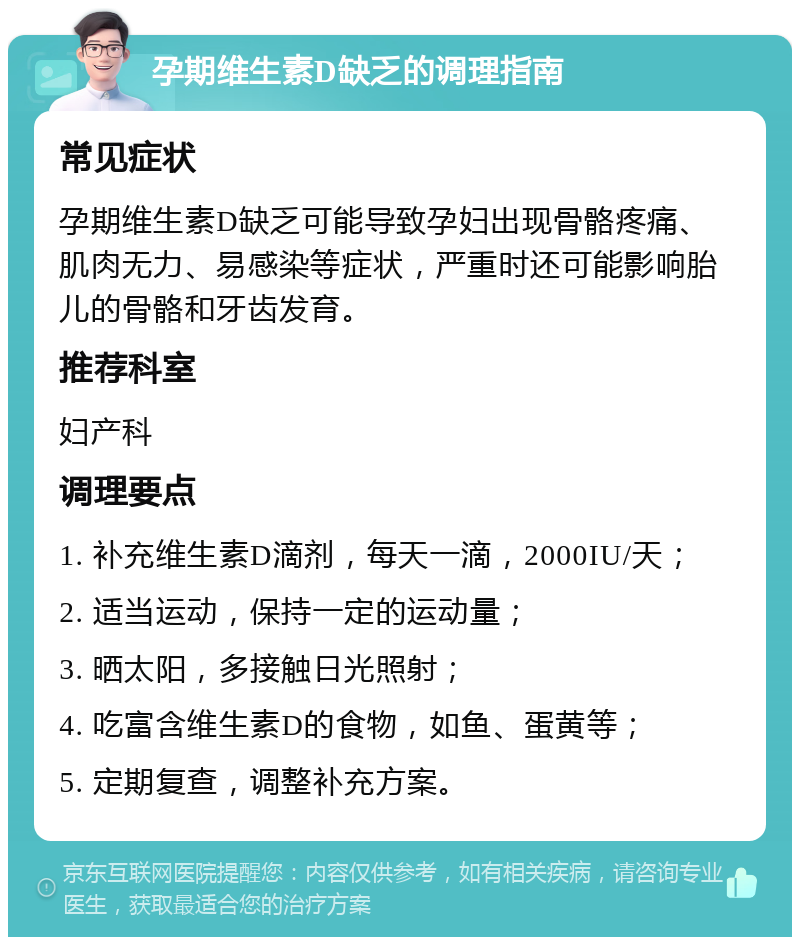 孕期维生素D缺乏的调理指南 常见症状 孕期维生素D缺乏可能导致孕妇出现骨骼疼痛、肌肉无力、易感染等症状，严重时还可能影响胎儿的骨骼和牙齿发育。 推荐科室 妇产科 调理要点 1. 补充维生素D滴剂，每天一滴，2000IU/天； 2. 适当运动，保持一定的运动量； 3. 晒太阳，多接触日光照射； 4. 吃富含维生素D的食物，如鱼、蛋黄等； 5. 定期复查，调整补充方案。