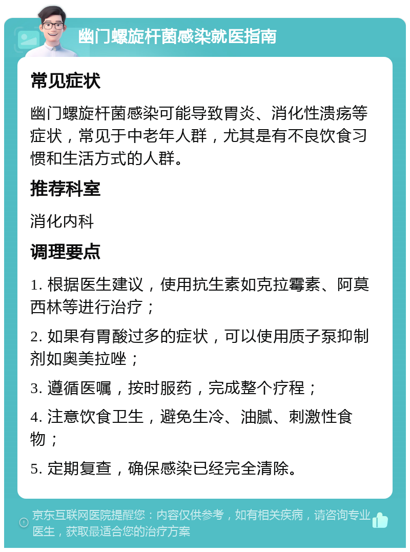 幽门螺旋杆菌感染就医指南 常见症状 幽门螺旋杆菌感染可能导致胃炎、消化性溃疡等症状，常见于中老年人群，尤其是有不良饮食习惯和生活方式的人群。 推荐科室 消化内科 调理要点 1. 根据医生建议，使用抗生素如克拉霉素、阿莫西林等进行治疗； 2. 如果有胃酸过多的症状，可以使用质子泵抑制剂如奥美拉唑； 3. 遵循医嘱，按时服药，完成整个疗程； 4. 注意饮食卫生，避免生冷、油腻、刺激性食物； 5. 定期复查，确保感染已经完全清除。