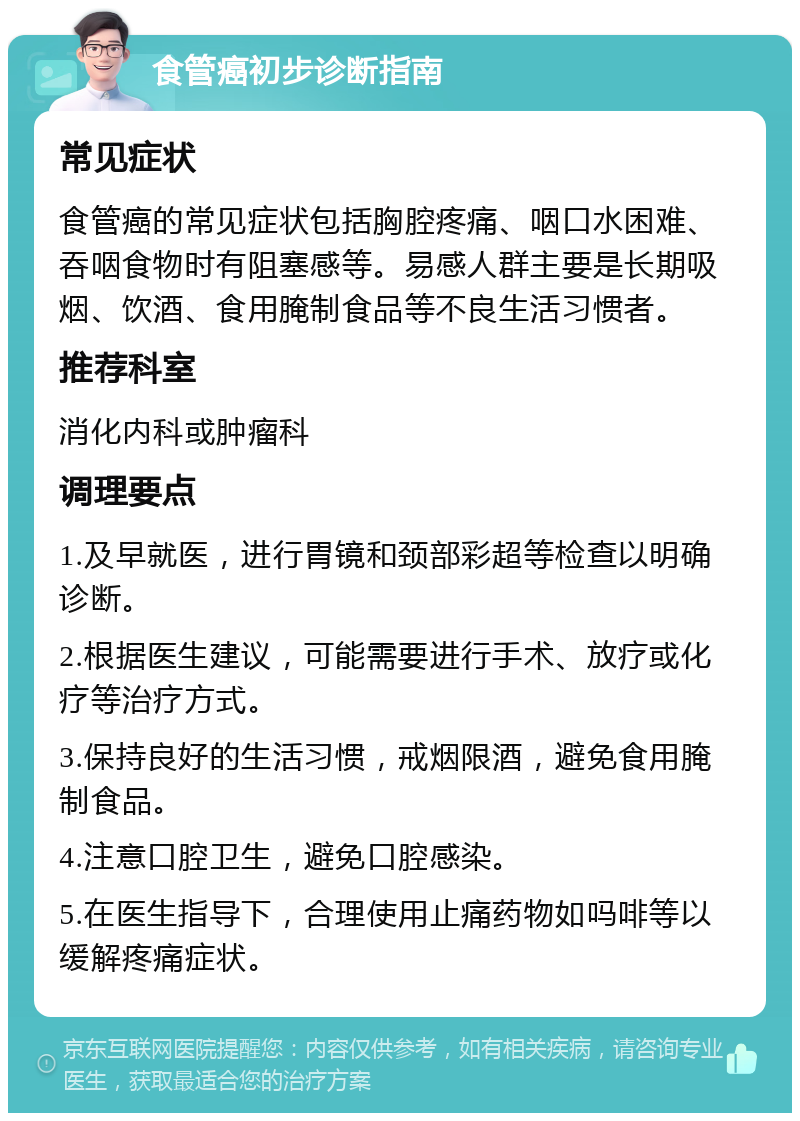 食管癌初步诊断指南 常见症状 食管癌的常见症状包括胸腔疼痛、咽口水困难、吞咽食物时有阻塞感等。易感人群主要是长期吸烟、饮酒、食用腌制食品等不良生活习惯者。 推荐科室 消化内科或肿瘤科 调理要点 1.及早就医，进行胃镜和颈部彩超等检查以明确诊断。 2.根据医生建议，可能需要进行手术、放疗或化疗等治疗方式。 3.保持良好的生活习惯，戒烟限酒，避免食用腌制食品。 4.注意口腔卫生，避免口腔感染。 5.在医生指导下，合理使用止痛药物如吗啡等以缓解疼痛症状。