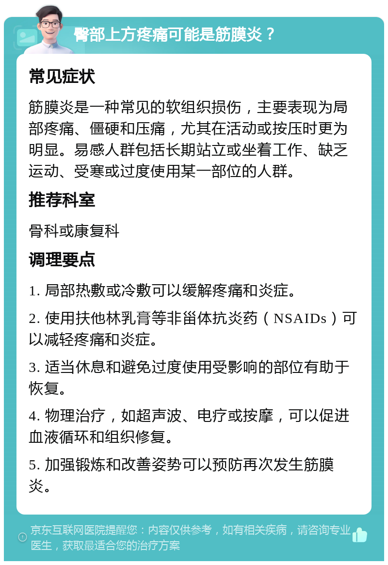 臀部上方疼痛可能是筋膜炎？ 常见症状 筋膜炎是一种常见的软组织损伤，主要表现为局部疼痛、僵硬和压痛，尤其在活动或按压时更为明显。易感人群包括长期站立或坐着工作、缺乏运动、受寒或过度使用某一部位的人群。 推荐科室 骨科或康复科 调理要点 1. 局部热敷或冷敷可以缓解疼痛和炎症。 2. 使用扶他林乳膏等非甾体抗炎药（NSAIDs）可以减轻疼痛和炎症。 3. 适当休息和避免过度使用受影响的部位有助于恢复。 4. 物理治疗，如超声波、电疗或按摩，可以促进血液循环和组织修复。 5. 加强锻炼和改善姿势可以预防再次发生筋膜炎。