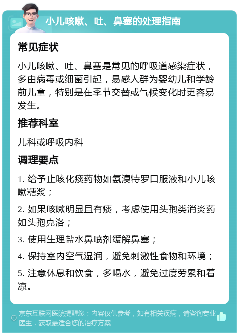 小儿咳嗽、吐、鼻塞的处理指南 常见症状 小儿咳嗽、吐、鼻塞是常见的呼吸道感染症状，多由病毒或细菌引起，易感人群为婴幼儿和学龄前儿童，特别是在季节交替或气候变化时更容易发生。 推荐科室 儿科或呼吸内科 调理要点 1. 给予止咳化痰药物如氨溴特罗口服液和小儿咳嗽糖浆； 2. 如果咳嗽明显且有痰，考虑使用头孢类消炎药如头孢克洛； 3. 使用生理盐水鼻喷剂缓解鼻塞； 4. 保持室内空气湿润，避免刺激性食物和环境； 5. 注意休息和饮食，多喝水，避免过度劳累和着凉。