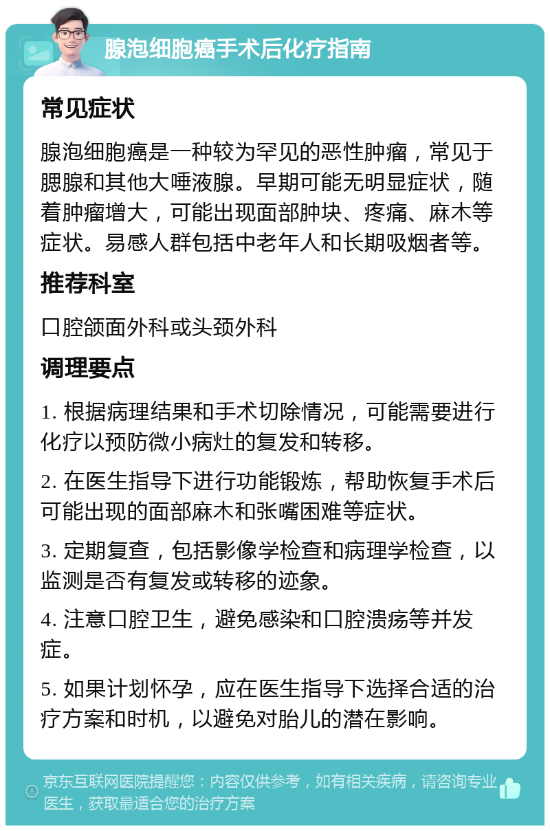 腺泡细胞癌手术后化疗指南 常见症状 腺泡细胞癌是一种较为罕见的恶性肿瘤，常见于腮腺和其他大唾液腺。早期可能无明显症状，随着肿瘤增大，可能出现面部肿块、疼痛、麻木等症状。易感人群包括中老年人和长期吸烟者等。 推荐科室 口腔颌面外科或头颈外科 调理要点 1. 根据病理结果和手术切除情况，可能需要进行化疗以预防微小病灶的复发和转移。 2. 在医生指导下进行功能锻炼，帮助恢复手术后可能出现的面部麻木和张嘴困难等症状。 3. 定期复查，包括影像学检查和病理学检查，以监测是否有复发或转移的迹象。 4. 注意口腔卫生，避免感染和口腔溃疡等并发症。 5. 如果计划怀孕，应在医生指导下选择合适的治疗方案和时机，以避免对胎儿的潜在影响。