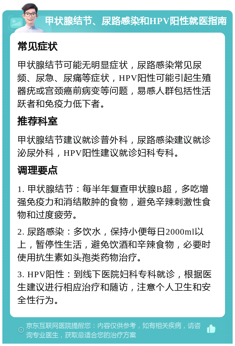 甲状腺结节、尿路感染和HPV阳性就医指南 常见症状 甲状腺结节可能无明显症状，尿路感染常见尿频、尿急、尿痛等症状，HPV阳性可能引起生殖器疣或宫颈癌前病变等问题，易感人群包括性活跃者和免疫力低下者。 推荐科室 甲状腺结节建议就诊普外科，尿路感染建议就诊泌尿外科，HPV阳性建议就诊妇科专科。 调理要点 1. 甲状腺结节：每半年复查甲状腺B超，多吃增强免疫力和消结散肿的食物，避免辛辣刺激性食物和过度疲劳。 2. 尿路感染：多饮水，保持小便每日2000ml以上，暂停性生活，避免饮酒和辛辣食物，必要时使用抗生素如头孢类药物治疗。 3. HPV阳性：到线下医院妇科专科就诊，根据医生建议进行相应治疗和随访，注意个人卫生和安全性行为。