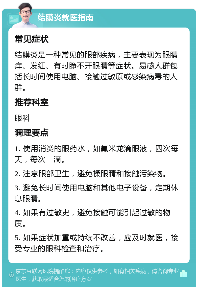 结膜炎就医指南 常见症状 结膜炎是一种常见的眼部疾病，主要表现为眼睛痒、发红、有时睁不开眼睛等症状。易感人群包括长时间使用电脑、接触过敏原或感染病毒的人群。 推荐科室 眼科 调理要点 1. 使用消炎的眼药水，如氟米龙滴眼液，四次每天，每次一滴。 2. 注意眼部卫生，避免揉眼睛和接触污染物。 3. 避免长时间使用电脑和其他电子设备，定期休息眼睛。 4. 如果有过敏史，避免接触可能引起过敏的物质。 5. 如果症状加重或持续不改善，应及时就医，接受专业的眼科检查和治疗。