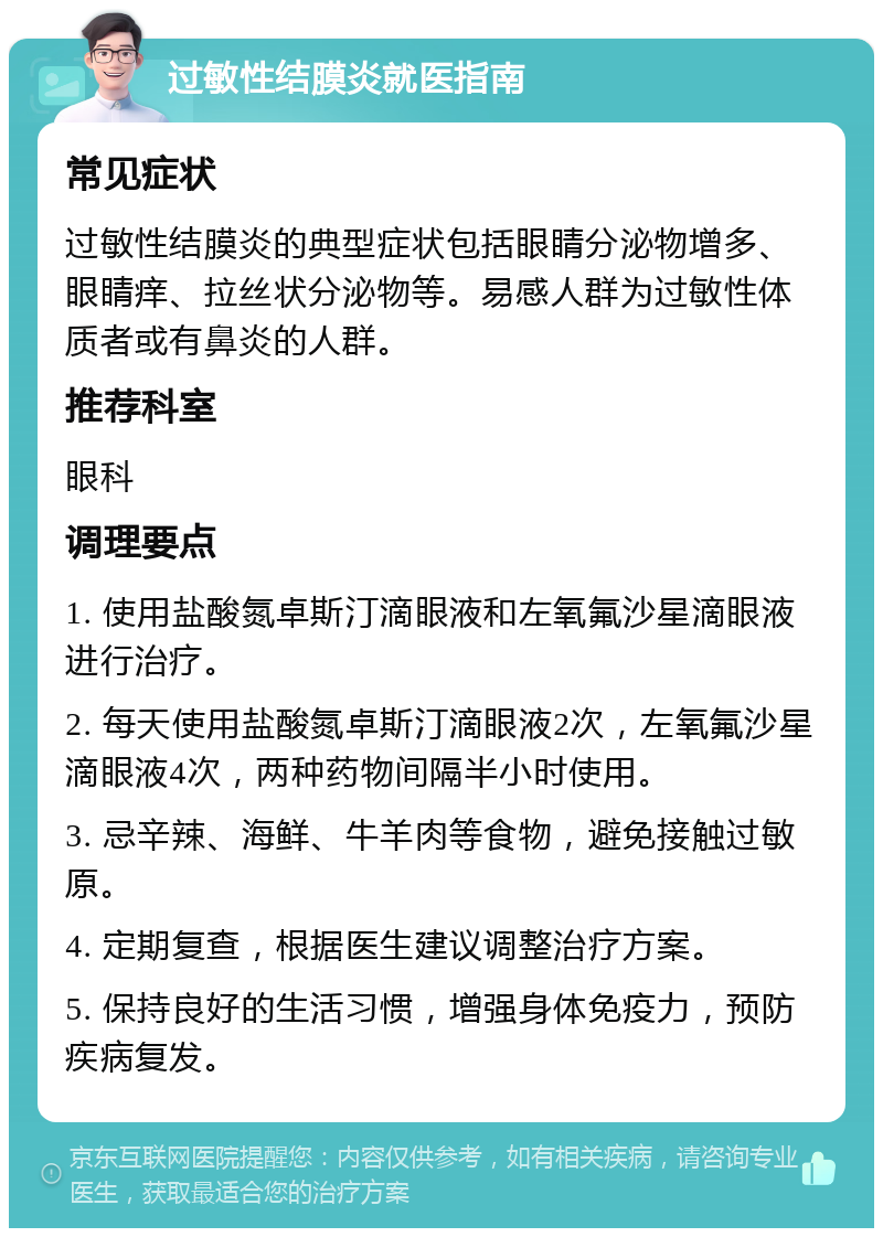 过敏性结膜炎就医指南 常见症状 过敏性结膜炎的典型症状包括眼睛分泌物增多、眼睛痒、拉丝状分泌物等。易感人群为过敏性体质者或有鼻炎的人群。 推荐科室 眼科 调理要点 1. 使用盐酸氮卓斯汀滴眼液和左氧氟沙星滴眼液进行治疗。 2. 每天使用盐酸氮卓斯汀滴眼液2次，左氧氟沙星滴眼液4次，两种药物间隔半小时使用。 3. 忌辛辣、海鲜、牛羊肉等食物，避免接触过敏原。 4. 定期复查，根据医生建议调整治疗方案。 5. 保持良好的生活习惯，增强身体免疫力，预防疾病复发。