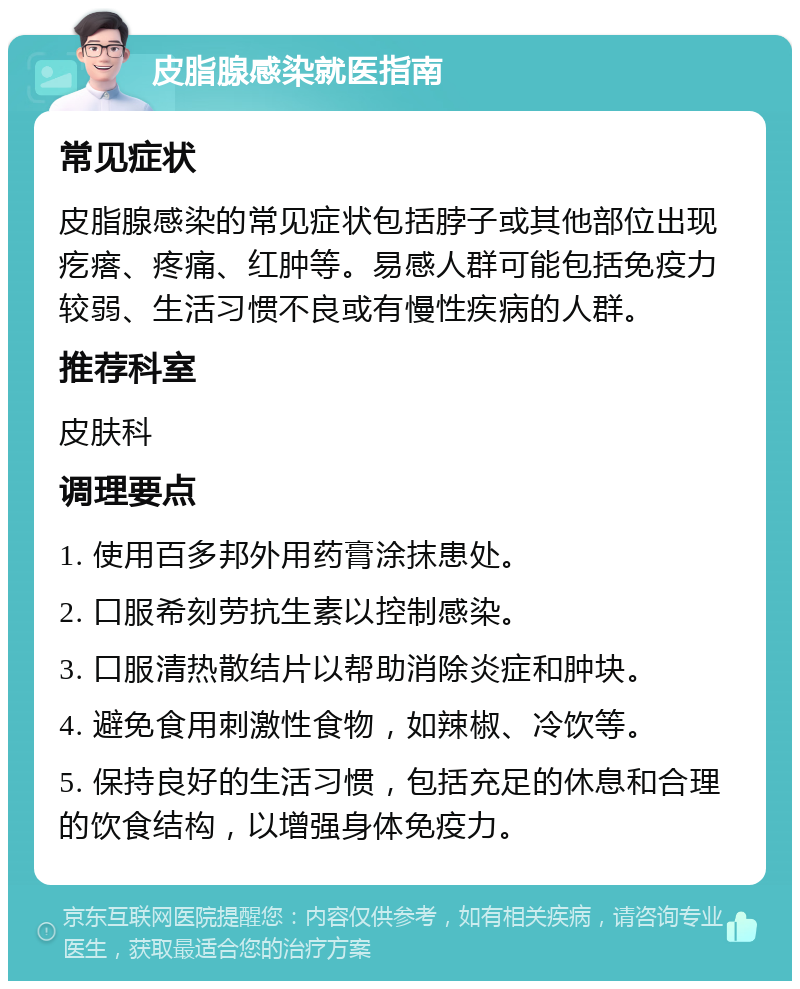 皮脂腺感染就医指南 常见症状 皮脂腺感染的常见症状包括脖子或其他部位出现疙瘩、疼痛、红肿等。易感人群可能包括免疫力较弱、生活习惯不良或有慢性疾病的人群。 推荐科室 皮肤科 调理要点 1. 使用百多邦外用药膏涂抹患处。 2. 口服希刻劳抗生素以控制感染。 3. 口服清热散结片以帮助消除炎症和肿块。 4. 避免食用刺激性食物，如辣椒、冷饮等。 5. 保持良好的生活习惯，包括充足的休息和合理的饮食结构，以增强身体免疫力。