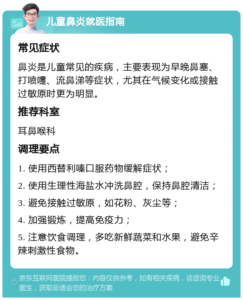 儿童鼻炎就医指南 常见症状 鼻炎是儿童常见的疾病，主要表现为早晚鼻塞、打喷嚏、流鼻涕等症状，尤其在气候变化或接触过敏原时更为明显。 推荐科室 耳鼻喉科 调理要点 1. 使用西替利嗪口服药物缓解症状； 2. 使用生理性海盐水冲洗鼻腔，保持鼻腔清洁； 3. 避免接触过敏原，如花粉、灰尘等； 4. 加强锻炼，提高免疫力； 5. 注意饮食调理，多吃新鲜蔬菜和水果，避免辛辣刺激性食物。