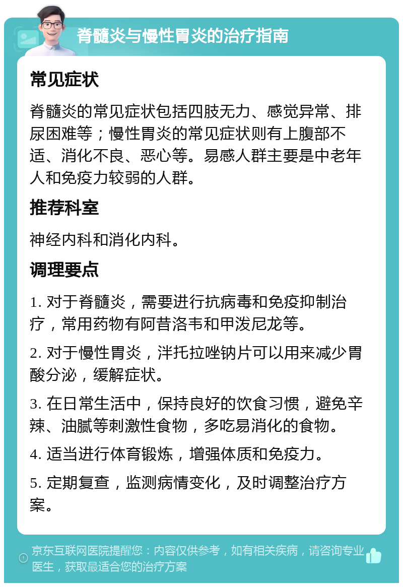 脊髓炎与慢性胃炎的治疗指南 常见症状 脊髓炎的常见症状包括四肢无力、感觉异常、排尿困难等；慢性胃炎的常见症状则有上腹部不适、消化不良、恶心等。易感人群主要是中老年人和免疫力较弱的人群。 推荐科室 神经内科和消化内科。 调理要点 1. 对于脊髓炎，需要进行抗病毒和免疫抑制治疗，常用药物有阿昔洛韦和甲泼尼龙等。 2. 对于慢性胃炎，泮托拉唑钠片可以用来减少胃酸分泌，缓解症状。 3. 在日常生活中，保持良好的饮食习惯，避免辛辣、油腻等刺激性食物，多吃易消化的食物。 4. 适当进行体育锻炼，增强体质和免疫力。 5. 定期复查，监测病情变化，及时调整治疗方案。