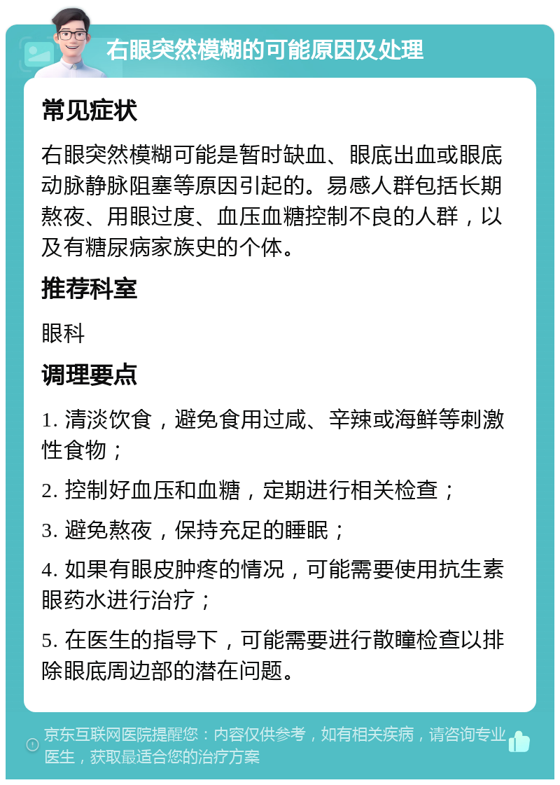 右眼突然模糊的可能原因及处理 常见症状 右眼突然模糊可能是暂时缺血、眼底出血或眼底动脉静脉阻塞等原因引起的。易感人群包括长期熬夜、用眼过度、血压血糖控制不良的人群，以及有糖尿病家族史的个体。 推荐科室 眼科 调理要点 1. 清淡饮食，避免食用过咸、辛辣或海鲜等刺激性食物； 2. 控制好血压和血糖，定期进行相关检查； 3. 避免熬夜，保持充足的睡眠； 4. 如果有眼皮肿疼的情况，可能需要使用抗生素眼药水进行治疗； 5. 在医生的指导下，可能需要进行散瞳检查以排除眼底周边部的潜在问题。