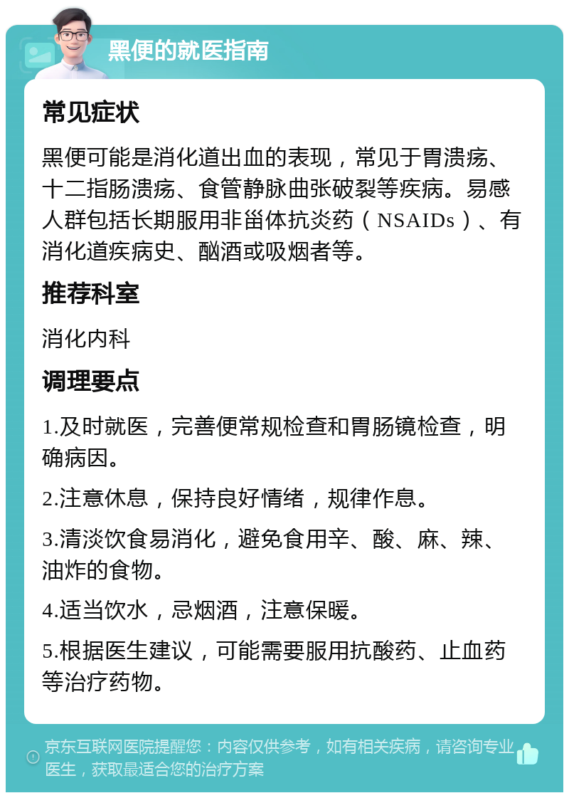 黑便的就医指南 常见症状 黑便可能是消化道出血的表现，常见于胃溃疡、十二指肠溃疡、食管静脉曲张破裂等疾病。易感人群包括长期服用非甾体抗炎药（NSAIDs）、有消化道疾病史、酗酒或吸烟者等。 推荐科室 消化内科 调理要点 1.及时就医，完善便常规检查和胃肠镜检查，明确病因。 2.注意休息，保持良好情绪，规律作息。 3.清淡饮食易消化，避免食用辛、酸、麻、辣、油炸的食物。 4.适当饮水，忌烟酒，注意保暖。 5.根据医生建议，可能需要服用抗酸药、止血药等治疗药物。