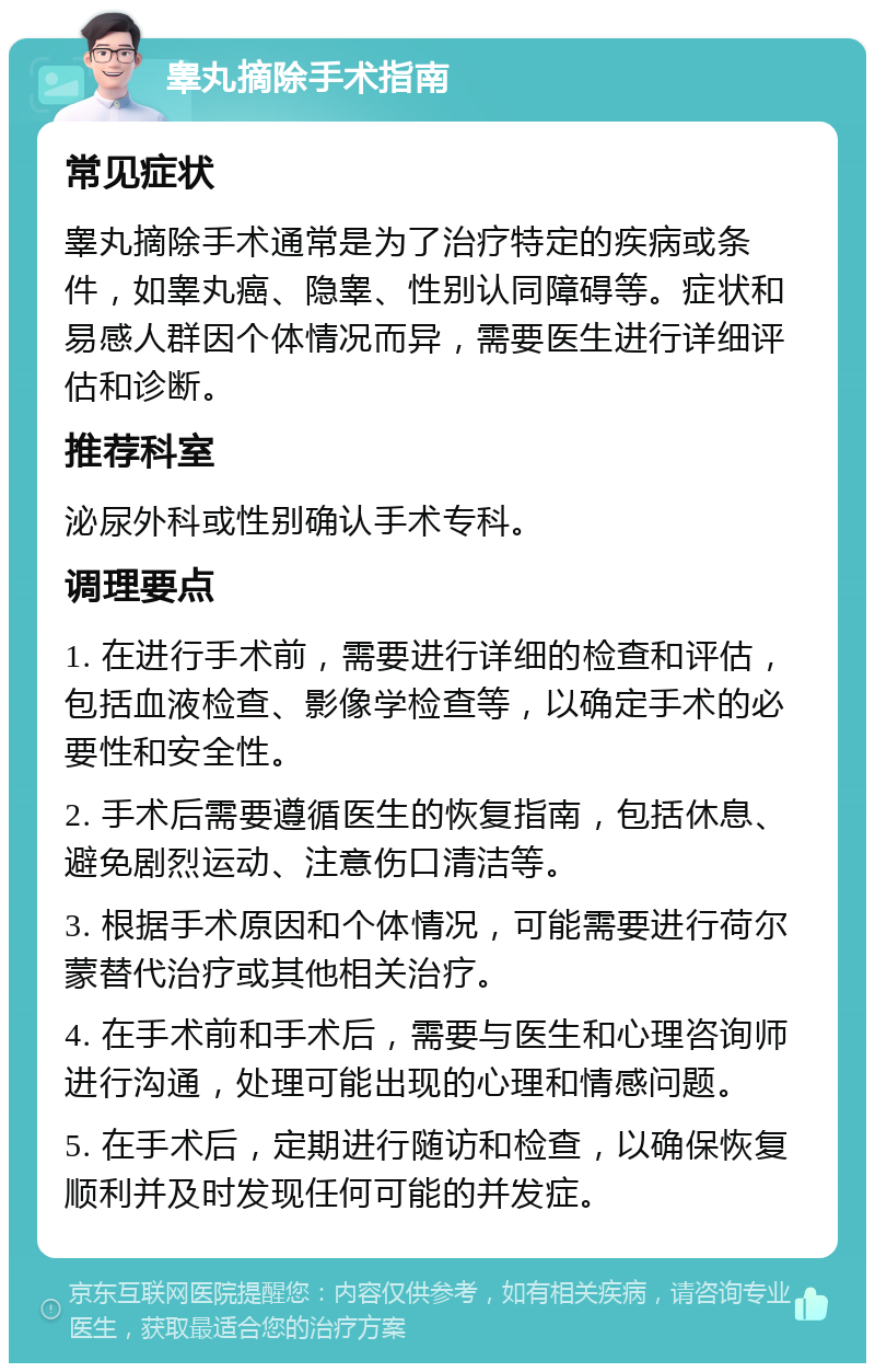 睾丸摘除手术指南 常见症状 睾丸摘除手术通常是为了治疗特定的疾病或条件，如睾丸癌、隐睾、性别认同障碍等。症状和易感人群因个体情况而异，需要医生进行详细评估和诊断。 推荐科室 泌尿外科或性别确认手术专科。 调理要点 1. 在进行手术前，需要进行详细的检查和评估，包括血液检查、影像学检查等，以确定手术的必要性和安全性。 2. 手术后需要遵循医生的恢复指南，包括休息、避免剧烈运动、注意伤口清洁等。 3. 根据手术原因和个体情况，可能需要进行荷尔蒙替代治疗或其他相关治疗。 4. 在手术前和手术后，需要与医生和心理咨询师进行沟通，处理可能出现的心理和情感问题。 5. 在手术后，定期进行随访和检查，以确保恢复顺利并及时发现任何可能的并发症。