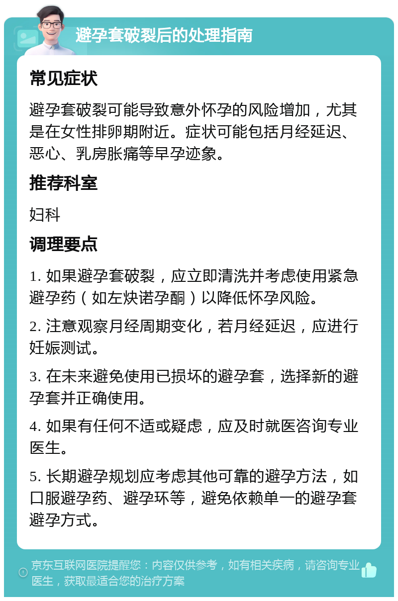 避孕套破裂后的处理指南 常见症状 避孕套破裂可能导致意外怀孕的风险增加，尤其是在女性排卵期附近。症状可能包括月经延迟、恶心、乳房胀痛等早孕迹象。 推荐科室 妇科 调理要点 1. 如果避孕套破裂，应立即清洗并考虑使用紧急避孕药（如左炔诺孕酮）以降低怀孕风险。 2. 注意观察月经周期变化，若月经延迟，应进行妊娠测试。 3. 在未来避免使用已损坏的避孕套，选择新的避孕套并正确使用。 4. 如果有任何不适或疑虑，应及时就医咨询专业医生。 5. 长期避孕规划应考虑其他可靠的避孕方法，如口服避孕药、避孕环等，避免依赖单一的避孕套避孕方式。