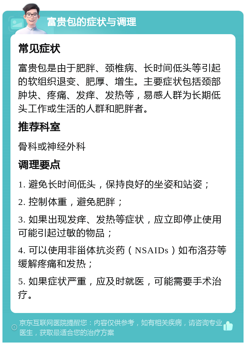 富贵包的症状与调理 常见症状 富贵包是由于肥胖、颈椎病、长时间低头等引起的软组织退变、肥厚、增生。主要症状包括颈部肿块、疼痛、发痒、发热等，易感人群为长期低头工作或生活的人群和肥胖者。 推荐科室 骨科或神经外科 调理要点 1. 避免长时间低头，保持良好的坐姿和站姿； 2. 控制体重，避免肥胖； 3. 如果出现发痒、发热等症状，应立即停止使用可能引起过敏的物品； 4. 可以使用非甾体抗炎药（NSAIDs）如布洛芬等缓解疼痛和发热； 5. 如果症状严重，应及时就医，可能需要手术治疗。