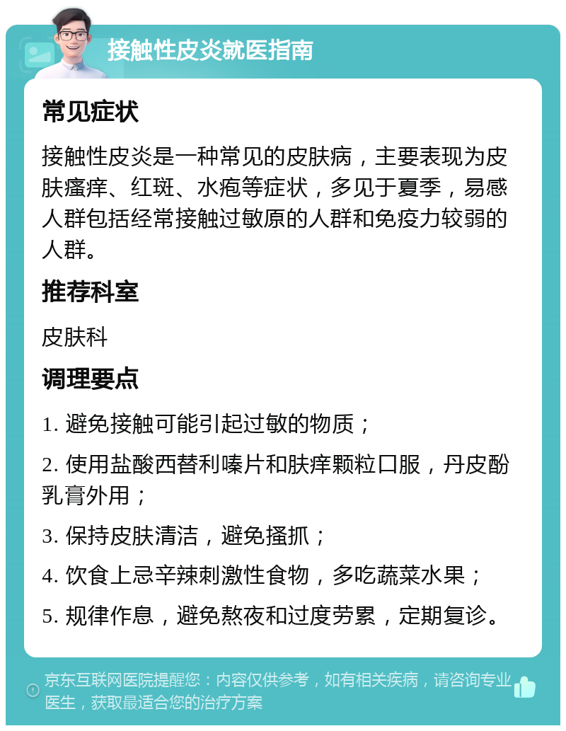 接触性皮炎就医指南 常见症状 接触性皮炎是一种常见的皮肤病，主要表现为皮肤瘙痒、红斑、水疱等症状，多见于夏季，易感人群包括经常接触过敏原的人群和免疫力较弱的人群。 推荐科室 皮肤科 调理要点 1. 避免接触可能引起过敏的物质； 2. 使用盐酸西替利嗪片和肤痒颗粒口服，丹皮酚乳膏外用； 3. 保持皮肤清洁，避免搔抓； 4. 饮食上忌辛辣刺激性食物，多吃蔬菜水果； 5. 规律作息，避免熬夜和过度劳累，定期复诊。