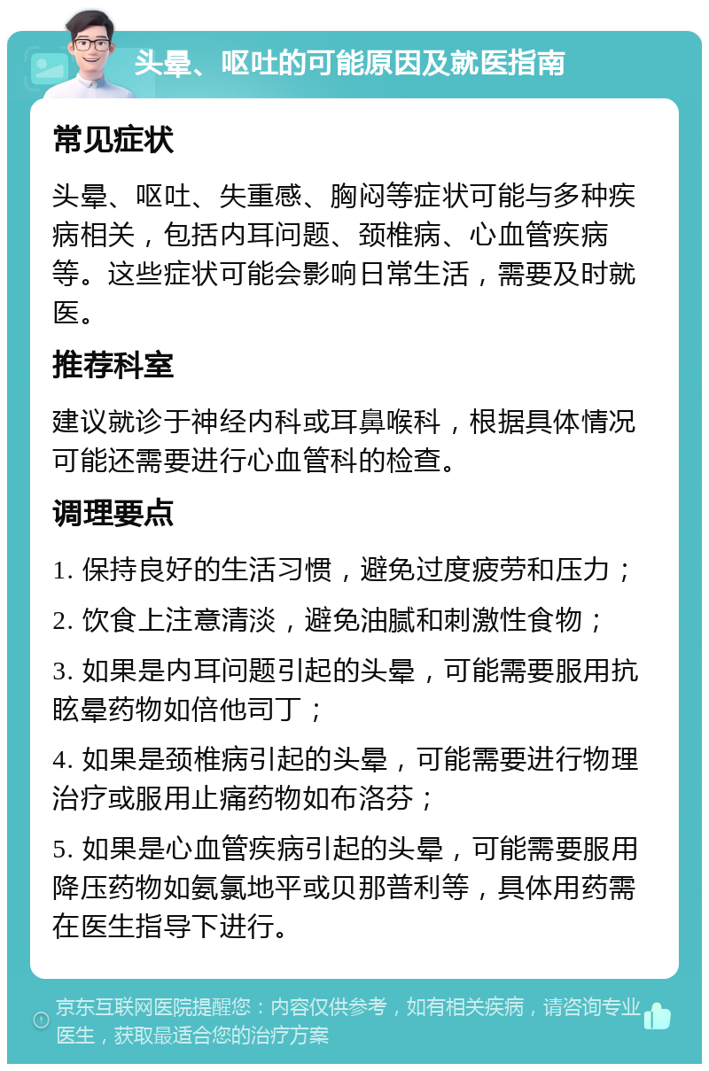 头晕、呕吐的可能原因及就医指南 常见症状 头晕、呕吐、失重感、胸闷等症状可能与多种疾病相关，包括内耳问题、颈椎病、心血管疾病等。这些症状可能会影响日常生活，需要及时就医。 推荐科室 建议就诊于神经内科或耳鼻喉科，根据具体情况可能还需要进行心血管科的检查。 调理要点 1. 保持良好的生活习惯，避免过度疲劳和压力； 2. 饮食上注意清淡，避免油腻和刺激性食物； 3. 如果是内耳问题引起的头晕，可能需要服用抗眩晕药物如倍他司丁； 4. 如果是颈椎病引起的头晕，可能需要进行物理治疗或服用止痛药物如布洛芬； 5. 如果是心血管疾病引起的头晕，可能需要服用降压药物如氨氯地平或贝那普利等，具体用药需在医生指导下进行。