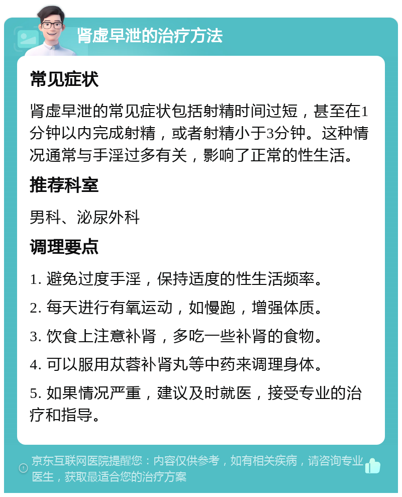 肾虚早泄的治疗方法 常见症状 肾虚早泄的常见症状包括射精时间过短，甚至在1分钟以内完成射精，或者射精小于3分钟。这种情况通常与手淫过多有关，影响了正常的性生活。 推荐科室 男科、泌尿外科 调理要点 1. 避免过度手淫，保持适度的性生活频率。 2. 每天进行有氧运动，如慢跑，增强体质。 3. 饮食上注意补肾，多吃一些补肾的食物。 4. 可以服用苁蓉补肾丸等中药来调理身体。 5. 如果情况严重，建议及时就医，接受专业的治疗和指导。