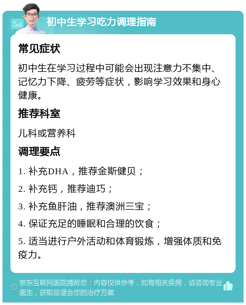 初中生学习吃力调理指南 常见症状 初中生在学习过程中可能会出现注意力不集中、记忆力下降、疲劳等症状，影响学习效果和身心健康。 推荐科室 儿科或营养科 调理要点 1. 补充DHA，推荐金斯健贝； 2. 补充钙，推荐迪巧； 3. 补充鱼肝油，推荐澳洲三宝； 4. 保证充足的睡眠和合理的饮食； 5. 适当进行户外活动和体育锻炼，增强体质和免疫力。