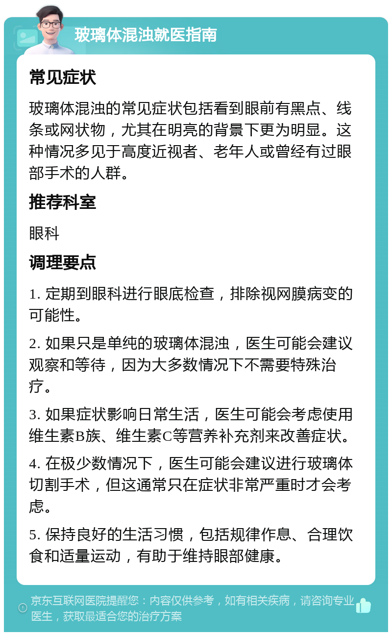 玻璃体混浊就医指南 常见症状 玻璃体混浊的常见症状包括看到眼前有黑点、线条或网状物，尤其在明亮的背景下更为明显。这种情况多见于高度近视者、老年人或曾经有过眼部手术的人群。 推荐科室 眼科 调理要点 1. 定期到眼科进行眼底检查，排除视网膜病变的可能性。 2. 如果只是单纯的玻璃体混浊，医生可能会建议观察和等待，因为大多数情况下不需要特殊治疗。 3. 如果症状影响日常生活，医生可能会考虑使用维生素B族、维生素C等营养补充剂来改善症状。 4. 在极少数情况下，医生可能会建议进行玻璃体切割手术，但这通常只在症状非常严重时才会考虑。 5. 保持良好的生活习惯，包括规律作息、合理饮食和适量运动，有助于维持眼部健康。