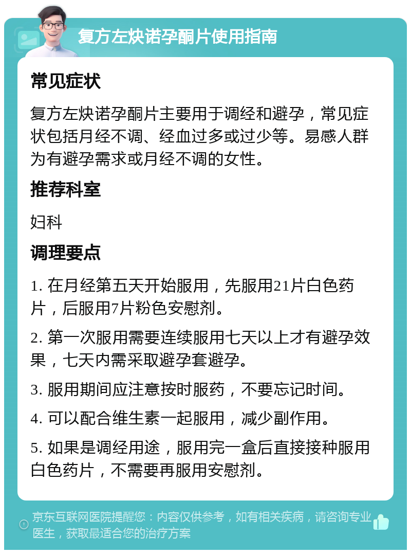 复方左炔诺孕酮片使用指南 常见症状 复方左炔诺孕酮片主要用于调经和避孕，常见症状包括月经不调、经血过多或过少等。易感人群为有避孕需求或月经不调的女性。 推荐科室 妇科 调理要点 1. 在月经第五天开始服用，先服用21片白色药片，后服用7片粉色安慰剂。 2. 第一次服用需要连续服用七天以上才有避孕效果，七天内需采取避孕套避孕。 3. 服用期间应注意按时服药，不要忘记时间。 4. 可以配合维生素一起服用，减少副作用。 5. 如果是调经用途，服用完一盒后直接接种服用白色药片，不需要再服用安慰剂。