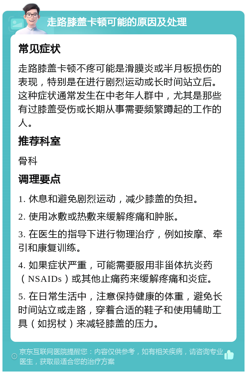 走路膝盖卡顿可能的原因及处理 常见症状 走路膝盖卡顿不疼可能是滑膜炎或半月板损伤的表现，特别是在进行剧烈运动或长时间站立后。这种症状通常发生在中老年人群中，尤其是那些有过膝盖受伤或长期从事需要频繁蹲起的工作的人。 推荐科室 骨科 调理要点 1. 休息和避免剧烈运动，减少膝盖的负担。 2. 使用冰敷或热敷来缓解疼痛和肿胀。 3. 在医生的指导下进行物理治疗，例如按摩、牵引和康复训练。 4. 如果症状严重，可能需要服用非甾体抗炎药（NSAIDs）或其他止痛药来缓解疼痛和炎症。 5. 在日常生活中，注意保持健康的体重，避免长时间站立或走路，穿着合适的鞋子和使用辅助工具（如拐杖）来减轻膝盖的压力。