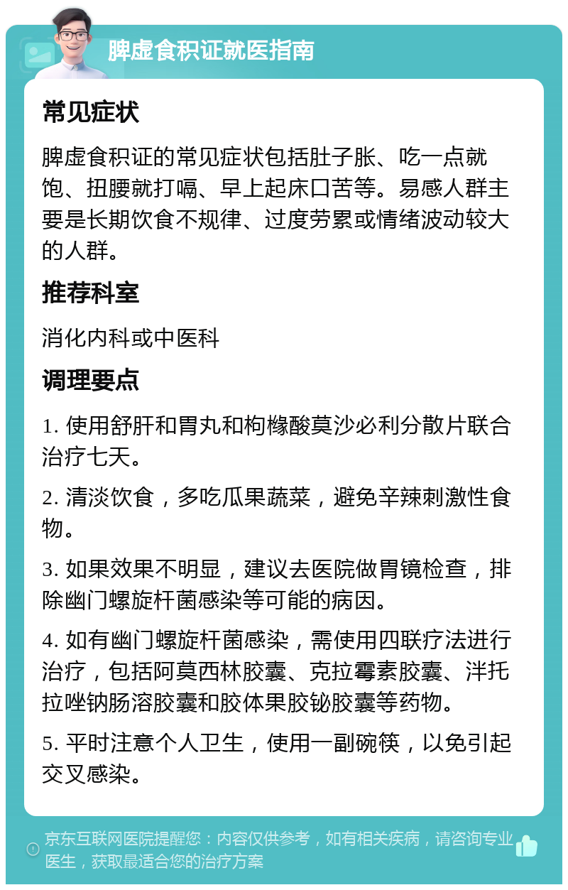 脾虚食积证就医指南 常见症状 脾虚食积证的常见症状包括肚子胀、吃一点就饱、扭腰就打嗝、早上起床口苦等。易感人群主要是长期饮食不规律、过度劳累或情绪波动较大的人群。 推荐科室 消化内科或中医科 调理要点 1. 使用舒肝和胃丸和枸橼酸莫沙必利分散片联合治疗七天。 2. 清淡饮食，多吃瓜果蔬菜，避免辛辣刺激性食物。 3. 如果效果不明显，建议去医院做胃镜检查，排除幽门螺旋杆菌感染等可能的病因。 4. 如有幽门螺旋杆菌感染，需使用四联疗法进行治疗，包括阿莫西林胶囊、克拉霉素胶囊、泮托拉唑钠肠溶胶囊和胶体果胶铋胶囊等药物。 5. 平时注意个人卫生，使用一副碗筷，以免引起交叉感染。