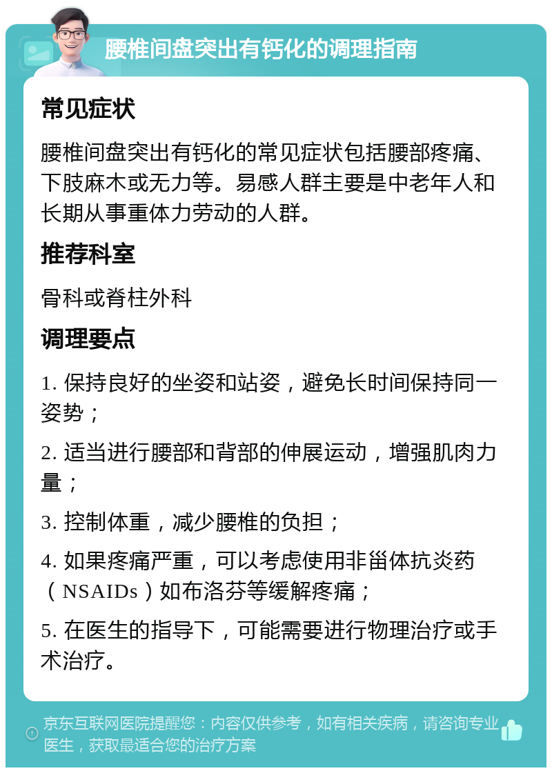 腰椎间盘突出有钙化的调理指南 常见症状 腰椎间盘突出有钙化的常见症状包括腰部疼痛、下肢麻木或无力等。易感人群主要是中老年人和长期从事重体力劳动的人群。 推荐科室 骨科或脊柱外科 调理要点 1. 保持良好的坐姿和站姿，避免长时间保持同一姿势； 2. 适当进行腰部和背部的伸展运动，增强肌肉力量； 3. 控制体重，减少腰椎的负担； 4. 如果疼痛严重，可以考虑使用非甾体抗炎药（NSAIDs）如布洛芬等缓解疼痛； 5. 在医生的指导下，可能需要进行物理治疗或手术治疗。