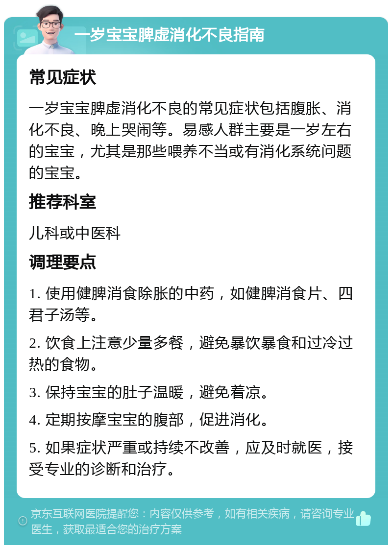 一岁宝宝脾虚消化不良指南 常见症状 一岁宝宝脾虚消化不良的常见症状包括腹胀、消化不良、晚上哭闹等。易感人群主要是一岁左右的宝宝，尤其是那些喂养不当或有消化系统问题的宝宝。 推荐科室 儿科或中医科 调理要点 1. 使用健脾消食除胀的中药，如健脾消食片、四君子汤等。 2. 饮食上注意少量多餐，避免暴饮暴食和过冷过热的食物。 3. 保持宝宝的肚子温暖，避免着凉。 4. 定期按摩宝宝的腹部，促进消化。 5. 如果症状严重或持续不改善，应及时就医，接受专业的诊断和治疗。