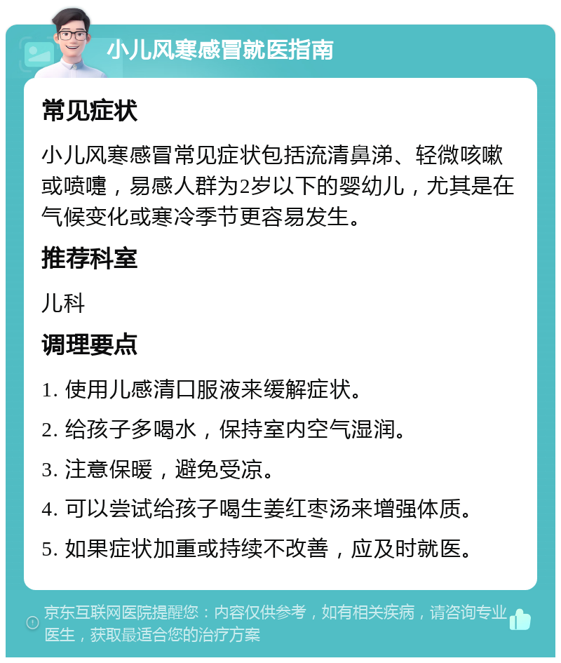 小儿风寒感冒就医指南 常见症状 小儿风寒感冒常见症状包括流清鼻涕、轻微咳嗽或喷嚏，易感人群为2岁以下的婴幼儿，尤其是在气候变化或寒冷季节更容易发生。 推荐科室 儿科 调理要点 1. 使用儿感清口服液来缓解症状。 2. 给孩子多喝水，保持室内空气湿润。 3. 注意保暖，避免受凉。 4. 可以尝试给孩子喝生姜红枣汤来增强体质。 5. 如果症状加重或持续不改善，应及时就医。