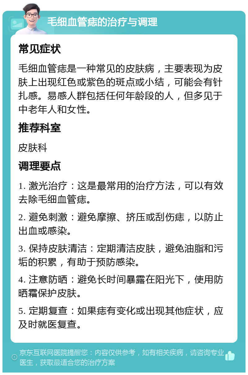 毛细血管痣的治疗与调理 常见症状 毛细血管痣是一种常见的皮肤病，主要表现为皮肤上出现红色或紫色的斑点或小结，可能会有针扎感。易感人群包括任何年龄段的人，但多见于中老年人和女性。 推荐科室 皮肤科 调理要点 1. 激光治疗：这是最常用的治疗方法，可以有效去除毛细血管痣。 2. 避免刺激：避免摩擦、挤压或刮伤痣，以防止出血或感染。 3. 保持皮肤清洁：定期清洁皮肤，避免油脂和污垢的积累，有助于预防感染。 4. 注意防晒：避免长时间暴露在阳光下，使用防晒霜保护皮肤。 5. 定期复查：如果痣有变化或出现其他症状，应及时就医复查。