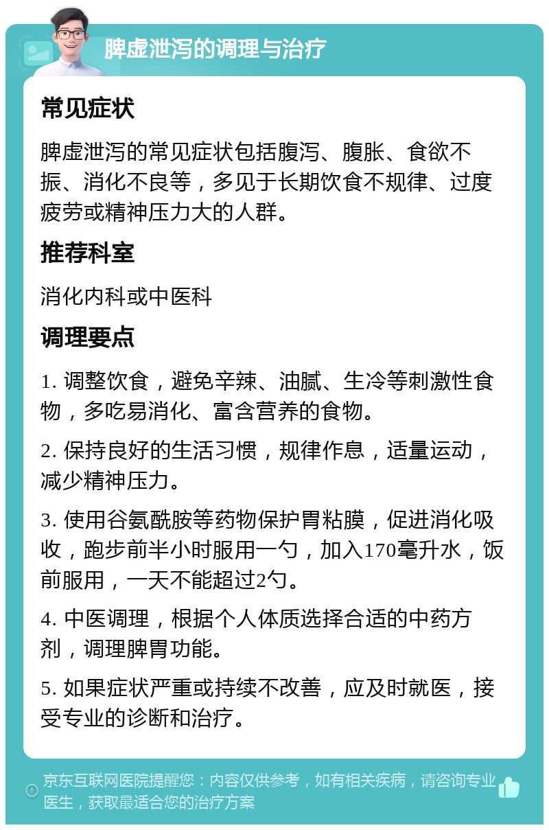 脾虚泄泻的调理与治疗 常见症状 脾虚泄泻的常见症状包括腹泻、腹胀、食欲不振、消化不良等，多见于长期饮食不规律、过度疲劳或精神压力大的人群。 推荐科室 消化内科或中医科 调理要点 1. 调整饮食，避免辛辣、油腻、生冷等刺激性食物，多吃易消化、富含营养的食物。 2. 保持良好的生活习惯，规律作息，适量运动，减少精神压力。 3. 使用谷氨酰胺等药物保护胃粘膜，促进消化吸收，跑步前半小时服用一勺，加入170毫升水，饭前服用，一天不能超过2勺。 4. 中医调理，根据个人体质选择合适的中药方剂，调理脾胃功能。 5. 如果症状严重或持续不改善，应及时就医，接受专业的诊断和治疗。