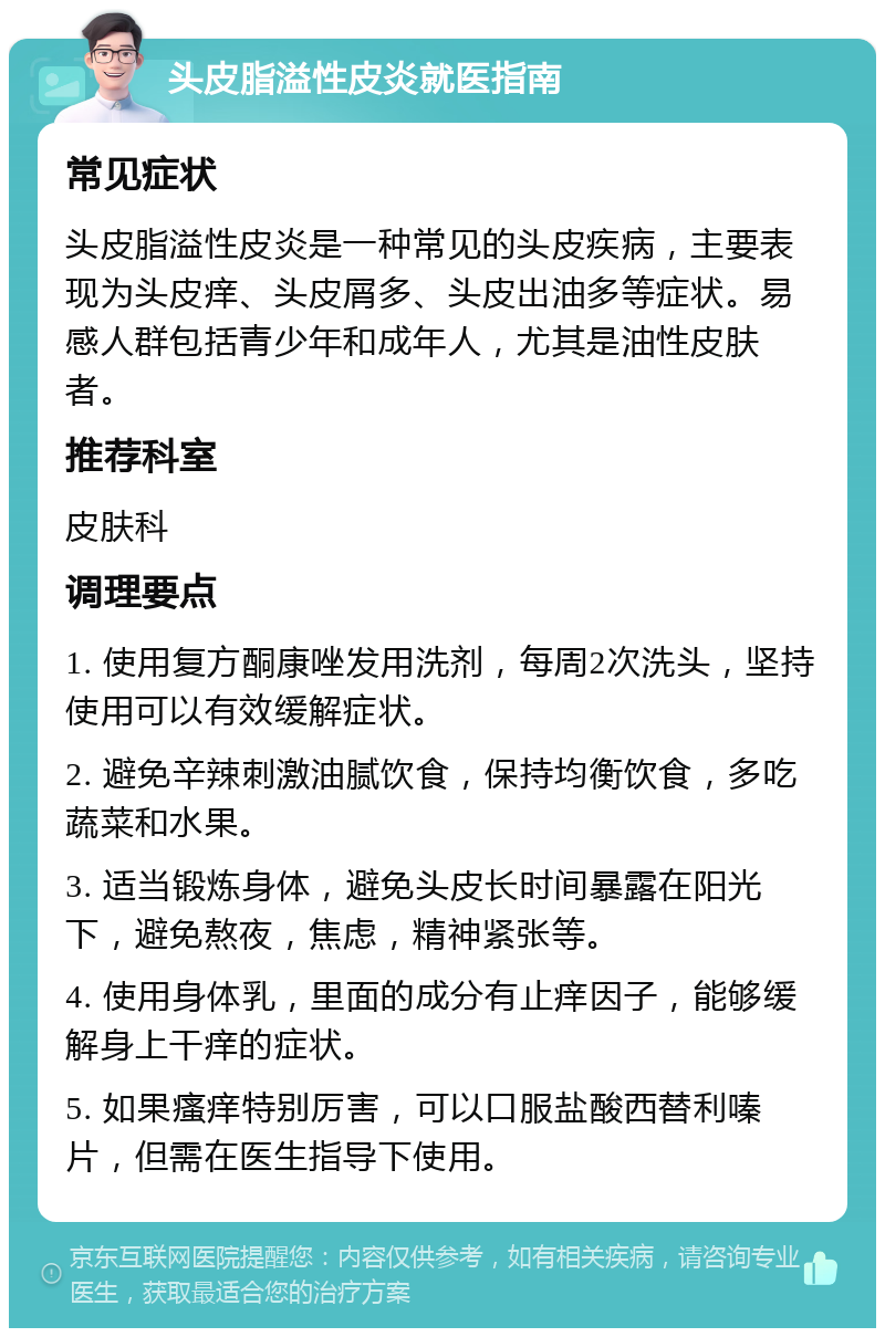 头皮脂溢性皮炎就医指南 常见症状 头皮脂溢性皮炎是一种常见的头皮疾病，主要表现为头皮痒、头皮屑多、头皮出油多等症状。易感人群包括青少年和成年人，尤其是油性皮肤者。 推荐科室 皮肤科 调理要点 1. 使用复方酮康唑发用洗剂，每周2次洗头，坚持使用可以有效缓解症状。 2. 避免辛辣刺激油腻饮食，保持均衡饮食，多吃蔬菜和水果。 3. 适当锻炼身体，避免头皮长时间暴露在阳光下，避免熬夜，焦虑，精神紧张等。 4. 使用身体乳，里面的成分有止痒因子，能够缓解身上干痒的症状。 5. 如果瘙痒特别厉害，可以口服盐酸西替利嗪片，但需在医生指导下使用。