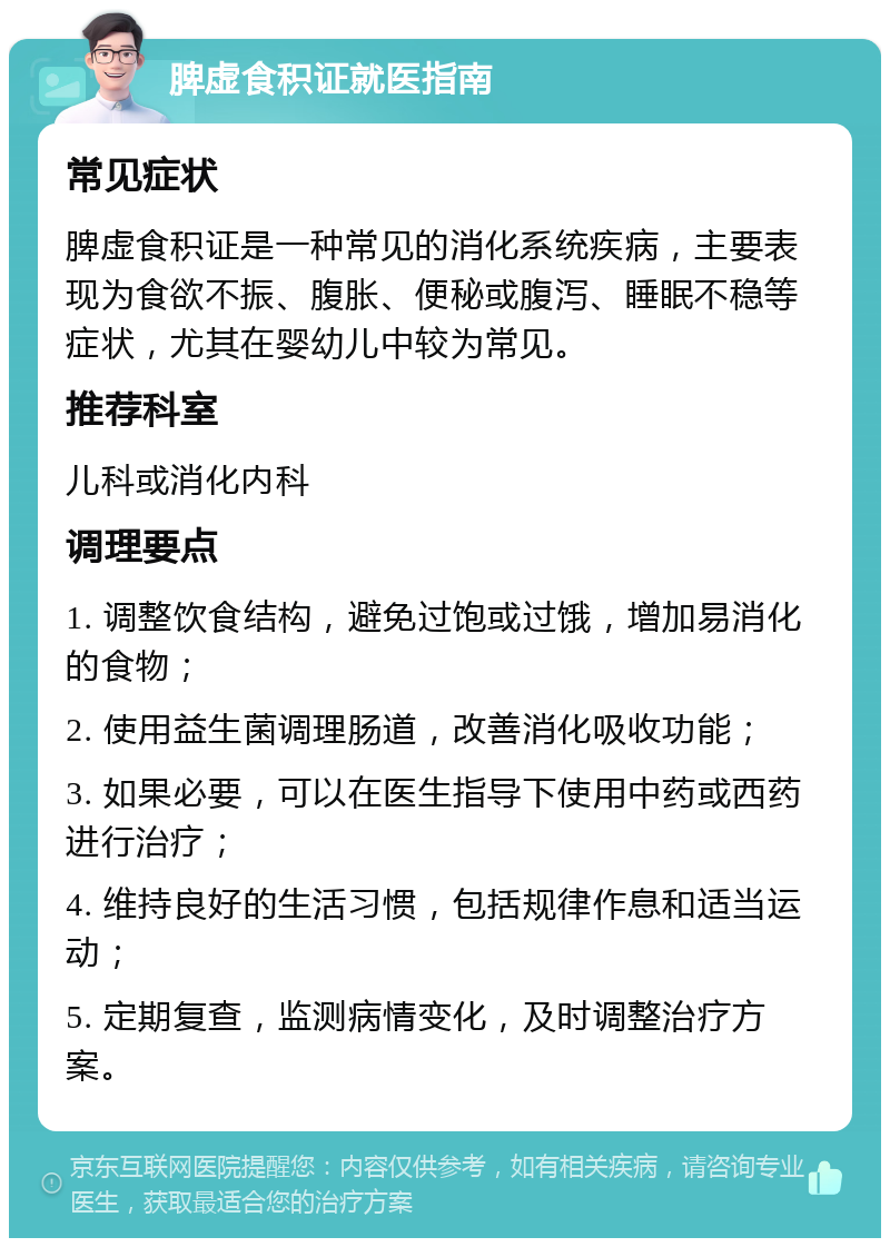 脾虚食积证就医指南 常见症状 脾虚食积证是一种常见的消化系统疾病，主要表现为食欲不振、腹胀、便秘或腹泻、睡眠不稳等症状，尤其在婴幼儿中较为常见。 推荐科室 儿科或消化内科 调理要点 1. 调整饮食结构，避免过饱或过饿，增加易消化的食物； 2. 使用益生菌调理肠道，改善消化吸收功能； 3. 如果必要，可以在医生指导下使用中药或西药进行治疗； 4. 维持良好的生活习惯，包括规律作息和适当运动； 5. 定期复查，监测病情变化，及时调整治疗方案。