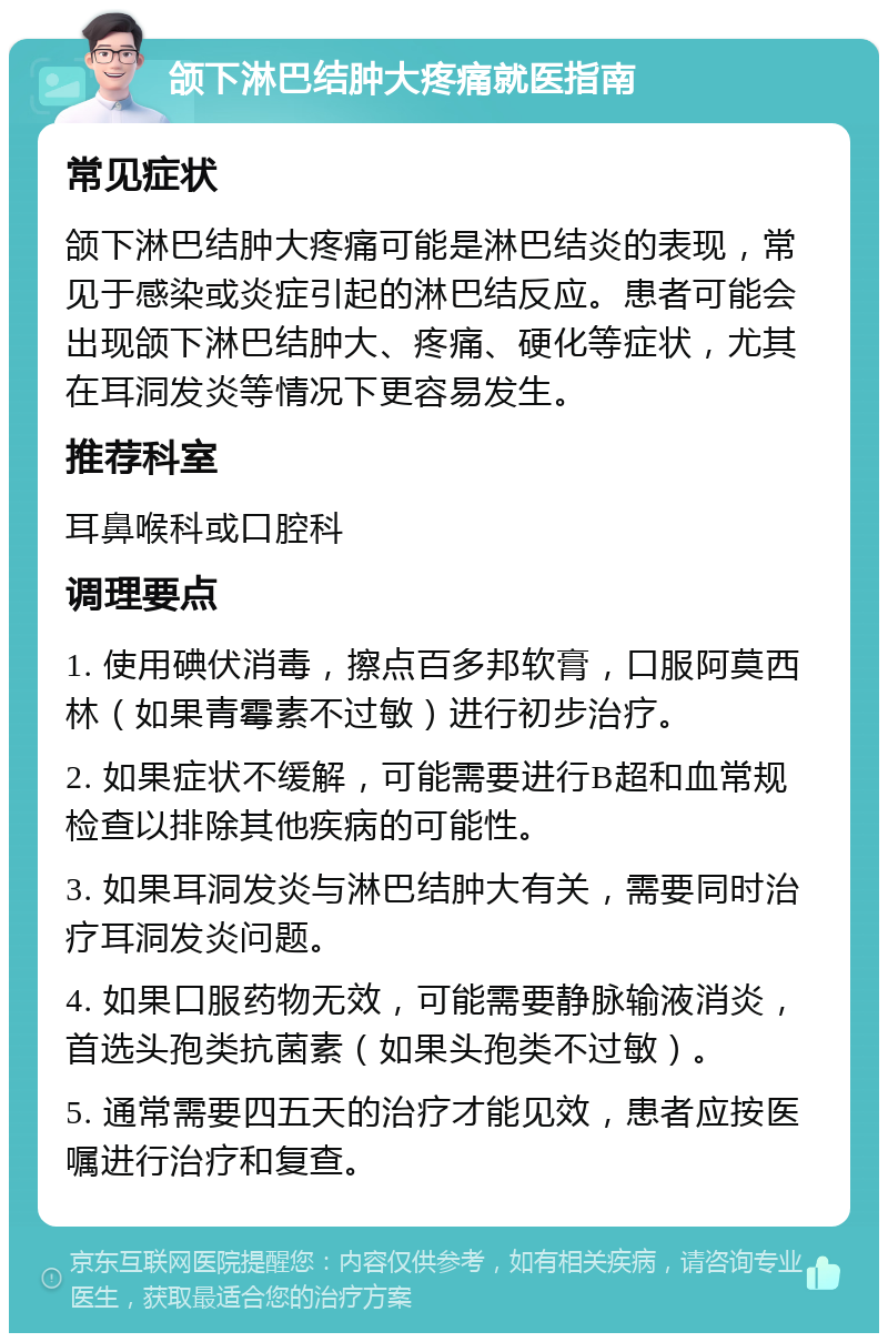 颌下淋巴结肿大疼痛就医指南 常见症状 颌下淋巴结肿大疼痛可能是淋巴结炎的表现，常见于感染或炎症引起的淋巴结反应。患者可能会出现颌下淋巴结肿大、疼痛、硬化等症状，尤其在耳洞发炎等情况下更容易发生。 推荐科室 耳鼻喉科或口腔科 调理要点 1. 使用碘伏消毒，擦点百多邦软膏，口服阿莫西林（如果青霉素不过敏）进行初步治疗。 2. 如果症状不缓解，可能需要进行B超和血常规检查以排除其他疾病的可能性。 3. 如果耳洞发炎与淋巴结肿大有关，需要同时治疗耳洞发炎问题。 4. 如果口服药物无效，可能需要静脉输液消炎，首选头孢类抗菌素（如果头孢类不过敏）。 5. 通常需要四五天的治疗才能见效，患者应按医嘱进行治疗和复查。