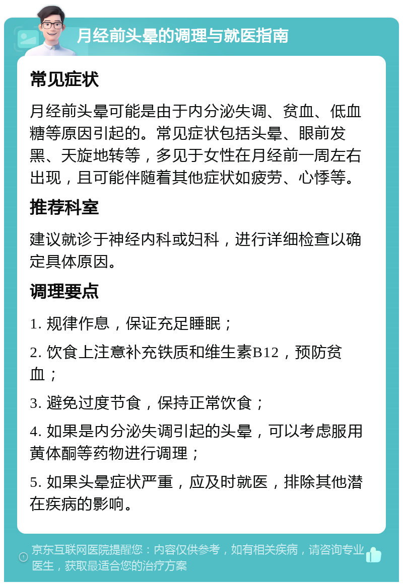 月经前头晕的调理与就医指南 常见症状 月经前头晕可能是由于内分泌失调、贫血、低血糖等原因引起的。常见症状包括头晕、眼前发黑、天旋地转等，多见于女性在月经前一周左右出现，且可能伴随着其他症状如疲劳、心悸等。 推荐科室 建议就诊于神经内科或妇科，进行详细检查以确定具体原因。 调理要点 1. 规律作息，保证充足睡眠； 2. 饮食上注意补充铁质和维生素B12，预防贫血； 3. 避免过度节食，保持正常饮食； 4. 如果是内分泌失调引起的头晕，可以考虑服用黄体酮等药物进行调理； 5. 如果头晕症状严重，应及时就医，排除其他潜在疾病的影响。