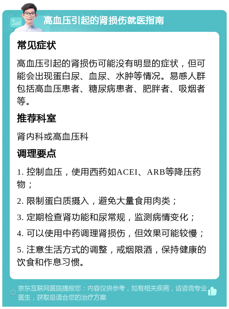 高血压引起的肾损伤就医指南 常见症状 高血压引起的肾损伤可能没有明显的症状，但可能会出现蛋白尿、血尿、水肿等情况。易感人群包括高血压患者、糖尿病患者、肥胖者、吸烟者等。 推荐科室 肾内科或高血压科 调理要点 1. 控制血压，使用西药如ACEI、ARB等降压药物； 2. 限制蛋白质摄入，避免大量食用肉类； 3. 定期检查肾功能和尿常规，监测病情变化； 4. 可以使用中药调理肾损伤，但效果可能较慢； 5. 注意生活方式的调整，戒烟限酒，保持健康的饮食和作息习惯。