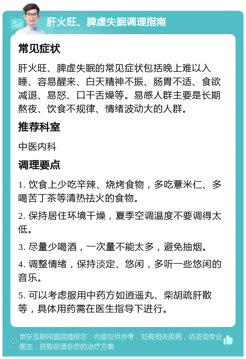 肝火旺、脾虚失眠调理指南 常见症状 肝火旺、脾虚失眠的常见症状包括晚上难以入睡、容易醒来、白天精神不振、肠胃不适、食欲减退、易怒、口干舌燥等。易感人群主要是长期熬夜、饮食不规律、情绪波动大的人群。 推荐科室 中医内科 调理要点 1. 饮食上少吃辛辣、烧烤食物，多吃薏米仁、多喝苦丁茶等清热祛火的食物。 2. 保持居住环境干燥，夏季空调温度不要调得太低。 3. 尽量少喝酒，一次量不能太多，避免抽烟。 4. 调整情绪，保持淡定、悠闲，多听一些悠闲的音乐。 5. 可以考虑服用中药方如逍遥丸、柴胡疏肝散等，具体用药需在医生指导下进行。